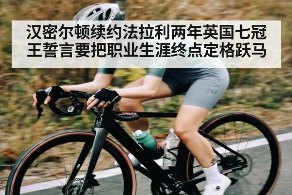 汉密尔顿续约法拉利两年英国七冠王誓言要把职业生涯终点定格跃马（kaiyun sports）