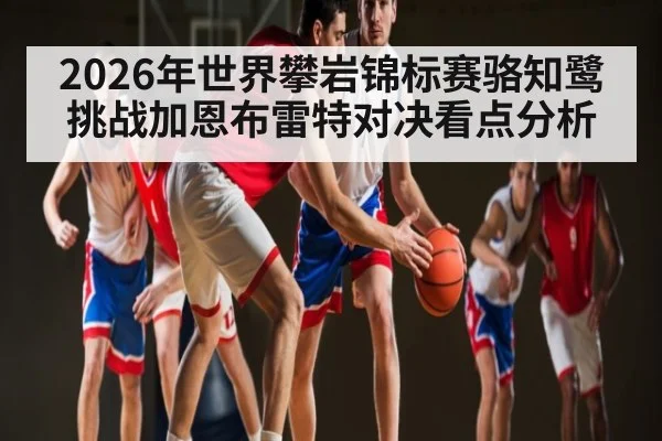 2026年世界攀岩锦标赛骆知鹭挑战加恩布雷特对决看点分析（kaiyun sports）