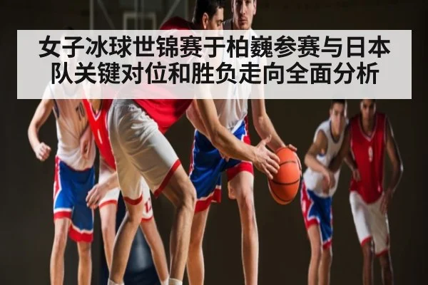 女子冰球世锦赛于柏巍参赛与日本队关键对位和胜负走向全面分析（kaiyun sports）