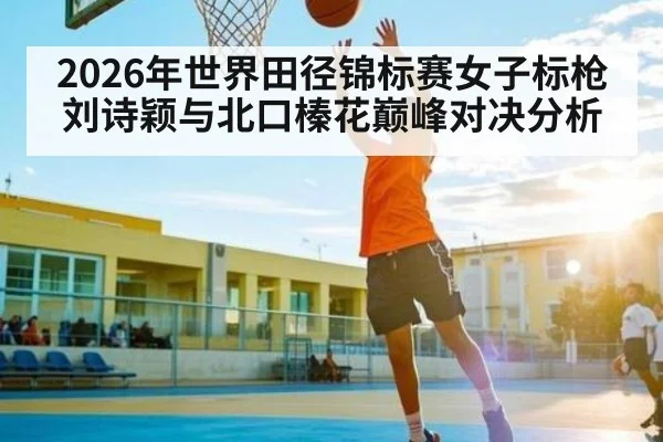 2026年世界田径锦标赛女子标枪刘诗颖与北口榛花巅峰对决分析