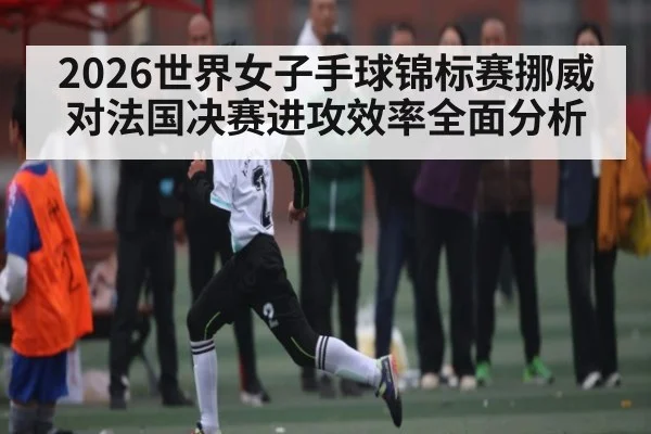 2026世界女子手球锦标赛挪威对法国决赛进攻效率全面分析